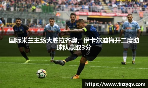 国际米兰主场大胜拉齐奥，伊卡尔迪梅开二度助球队豪取3分