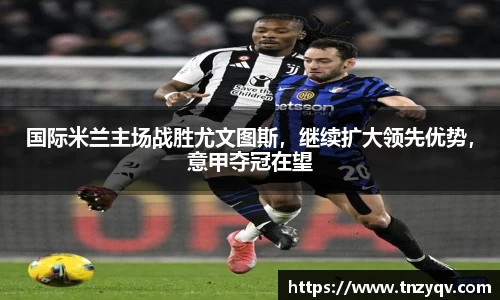 国际米兰主场战胜尤文图斯，继续扩大领先优势，意甲夺冠在望
