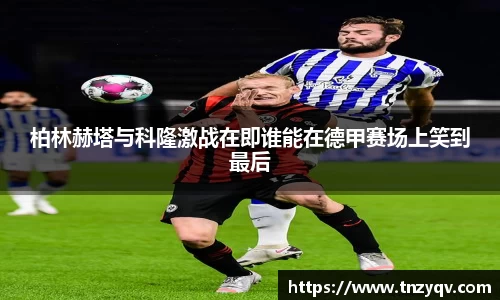 柏林赫塔与科隆激战在即谁能在德甲赛场上笑到最后